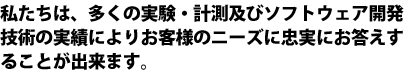 私たちは、多くの実験・計測及びソフトウェア開発技術の実績によりお客様のニーズに忠実にお答えすることが出来ます。